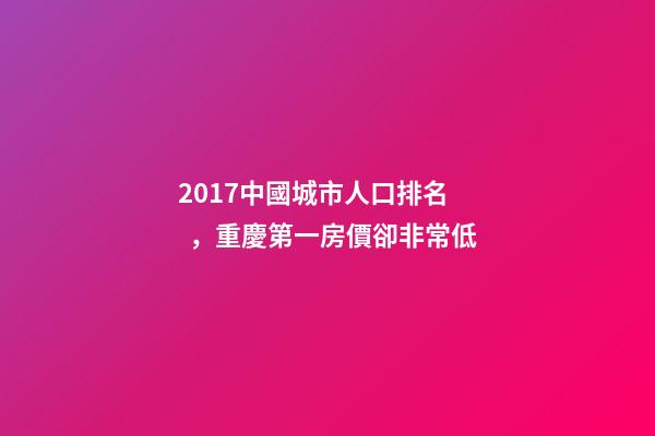 2017中國城市人口排名，重慶第一房價卻非常低